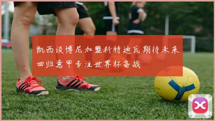 凯西谈博尼加盟科特迪瓦期待未来回归意甲专注世界杯备战