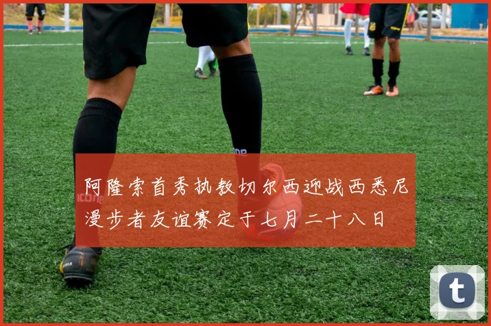 阿隆索首秀执教切尔西迎战西悉尼漫步者友谊赛定于七月二十八日