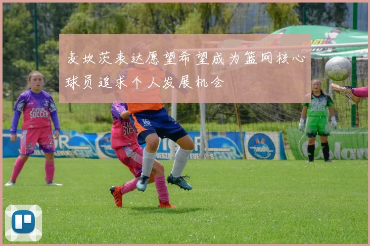 麦坎茨表达愿望希望成为篮网核心球员追求个人发展机会