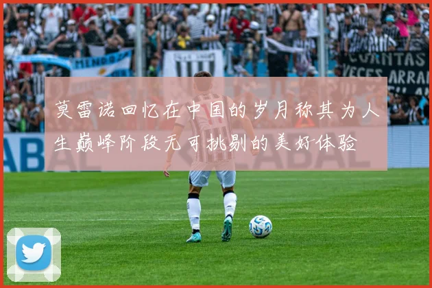 莫雷诺回忆在中国的岁月称其为人生巅峰阶段无可挑剔的美好体验