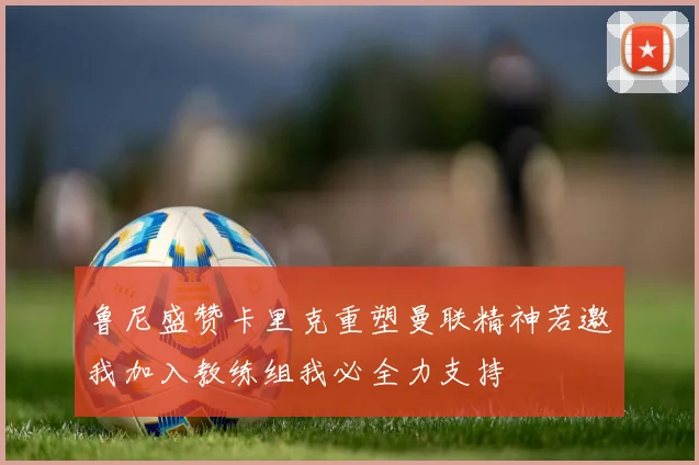 鲁尼盛赞卡里克重塑曼联精神若邀我加入教练组我必全力支持