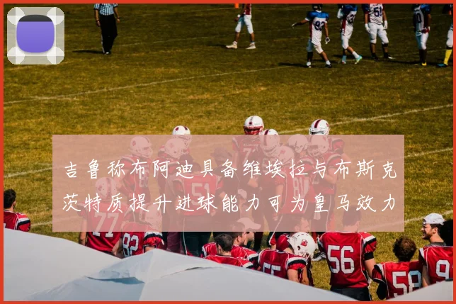 吉鲁称布阿迪具备维埃拉与布斯克茨特质提升进球能力可为皇马效力