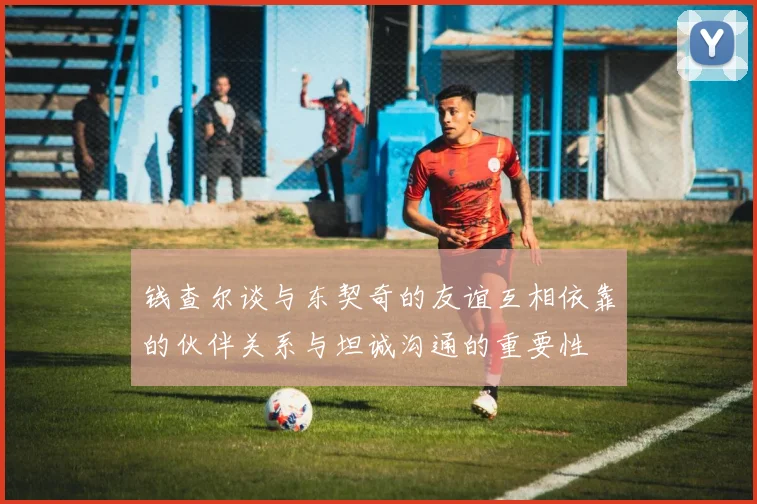 钱查尔谈与东契奇的友谊互相依靠的伙伴关系与坦诚沟通的重要性