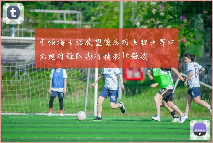 于帕梅卡诺展望德法对决称世界杯无绝对强队期待精彩16强战