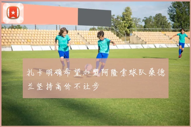 扎卡明确希望加盟阿隆索球队桑德兰坚持高价不让步