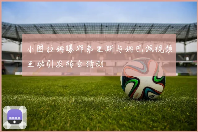 小图拉姆曝邓弗里斯与姆巴佩视频互动引发转会猜测