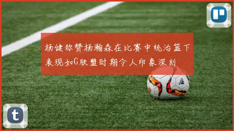 杨健称赞杨瀚森在比赛中统治篮下表现如G联盟时期令人印象深刻